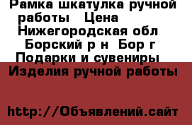 Рамка-шкатулка ручной работы › Цена ­ 4 000 - Нижегородская обл., Борский р-н, Бор г. Подарки и сувениры » Изделия ручной работы   